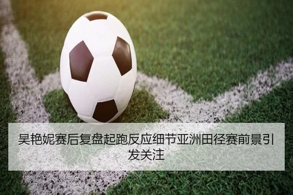吴艳妮赛后复盘起跑反应细节亚洲田径赛前景引发关注